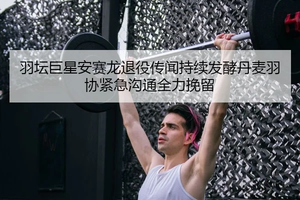 羽坛巨星安赛龙退役传闻持续发酵丹麦羽协紧急沟通全力挽留